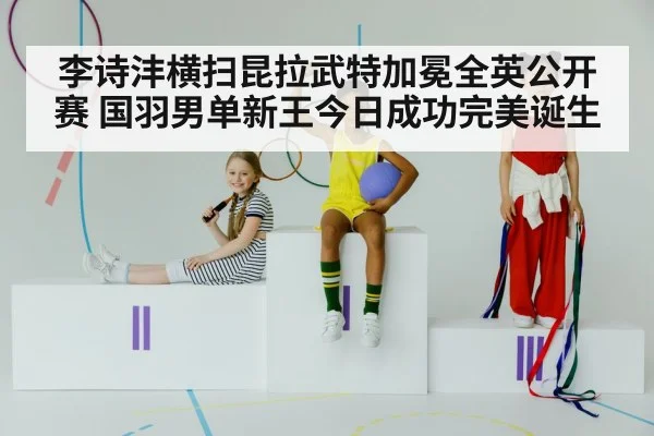 李诗沣横扫昆拉武特加冕全英公开赛 国羽男单新王今日成功完美诞生